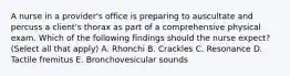 A nurse in a provider's office is preparing to auscultate and percuss a client's thorax as part of a comprehensive physical exam. Which of the following findings should the nurse expect? (Select all that apply) A. Rhonchi B. Crackles C. Resonance D. Tactile fremitus E. Bronchovesicular sounds