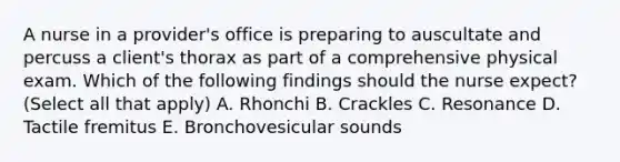 A nurse in a provider's office is preparing to auscultate and percuss a client's thorax as part of a comprehensive physical exam. Which of the following findings should the nurse expect? (Select all that apply) A. Rhonchi B. Crackles C. Resonance D. Tactile fremitus E. Bronchovesicular sounds