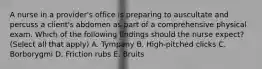 A nurse in a provider's office is preparing to auscultate and percuss a client's abdomen as part of a comprehensive physical exam. Which of the following findings should the nurse expect? (Select all that apply) A. Tympany B. High-pitched clicks C. Borborygmi D. Friction rubs E. Bruits