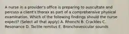 A nurse in a provider's office is preparing to auscultate and percuss a client's thorax as part of a comprehensive physical examination. Which of the following findings should the nurse expect? (Select all that apply) A. Rhonchi B. Crackles C. Resonance D. Tactile remitus E. Bronchovesicular sounds