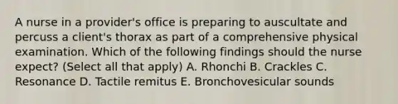 A nurse in a provider's office is preparing to auscultate and percuss a client's thorax as part of a comprehensive physical examination. Which of the following findings should the nurse expect? (Select all that apply) A. Rhonchi B. Crackles C. Resonance D. Tactile remitus E. Bronchovesicular sounds