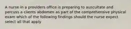 A nurse in a providers office is preparing to auscultate and percuss a clients abdomen as part of the comprehensive physical exam which of the following findings should the nurse expect select all that apply