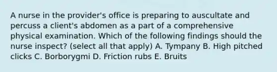 A nurse in the provider's office is preparing to auscultate and percuss a client's abdomen as a part of a comprehensive physical examination. Which of the following findings should the nurse inspect? (select all that apply) A. Tympany B. High pitched clicks C. Borborygmi D. Friction rubs E. Bruits