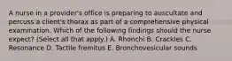 A nurse in a provider's office is preparing to auscultate and percuss a client's thorax as part of a comprehensive physical examination. Which of the following findings should the nurse expect? (Select all that apply.) A. Rhonchi B. Crackles C. Resonance D. Tactile fremitus E. Bronchovesicular sounds