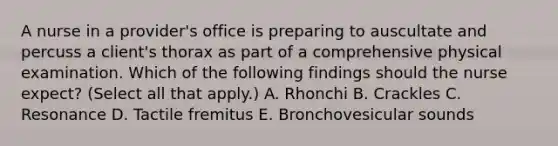 A nurse in a provider's office is preparing to auscultate and percuss a client's thorax as part of a comprehensive physical examination. Which of the following findings should the nurse expect? (Select all that apply.) A. Rhonchi B. Crackles C. Resonance D. Tactile fremitus E. Bronchovesicular sounds