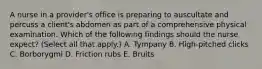 A nurse in a provider's office is preparing to auscultate and percuss a client's abdomen as part of a comprehensive physical examination. Which of the following findings should the nurse expect? (Select all that apply.) A. Tympany B. High-pitched clicks C. Borborygmi D. Friction rubs E. Bruits