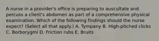 A nurse in a provider's office is preparing to auscultate and percuss a client's abdomen as part of a comprehensive physical examination. Which of the following findings should the nurse expect? (Select all that apply.) A. Tympany B. High-pitched clicks C. Borborygmi D. Friction rubs E. Bruits