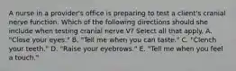 A nurse in a provider's office is preparing to test a client's cranial nerve function. Which of the following directions should she include when testing cranial nerve V? Select all that apply. A. "Close your eyes." B. "Tell me when you can taste." C. "Clench your teeth." D. "Raise your eyebrows." E. "Tell me when you feel a touch."