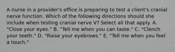 A nurse in a provider's office is preparing to test a client's cranial nerve function. Which of the following directions should she include when testing cranial nerve V? Select all that apply. A. "Close your eyes." B. "Tell me when you can taste." C. "Clench your teeth." D. "Raise your eyebrows." E. "Tell me when you feel a touch."