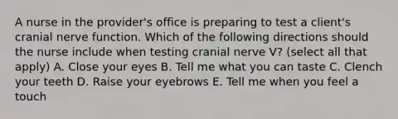 A nurse in the provider's office is preparing to test a client's cranial nerve function. Which of the following directions should the nurse include when testing cranial nerve V? (select all that apply) A. Close your eyes B. Tell me what you can taste C. Clench your teeth D. Raise your eyebrows E. Tell me when you feel a touch