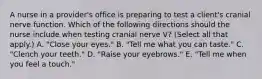 A nurse in a provider's office is preparing to test a client's cranial nerve function. Which of the following directions should the nurse include when testing cranial nerve V? (Select all that apply.) A. "Close your eyes." B. "Tell me what you can taste." C. "Clench your teeth." D. "Raise your eyebrows." E. "Tell me when you feel a touch."