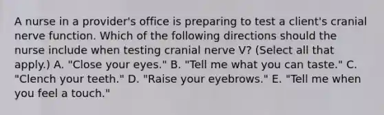 A nurse in a provider's office is preparing to test a client's cranial nerve function. Which of the following directions should the nurse include when testing cranial nerve V? (Select all that apply.) A. "Close your eyes." B. "Tell me what you can taste." C. "Clench your teeth." D. "Raise your eyebrows." E. "Tell me when you feel a touch."