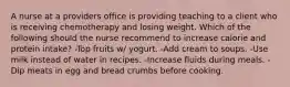 A nurse at a providers office is providing teaching to a client who is receiving chemotherapy and losing weight. Which of the following should the nurse recommend to increase calorie and protein intake? -Top fruits w/ yogurt. -Add cream to soups. -Use milk instead of water in recipes. -Increase fluids during meals. -Dip meats in egg and bread crumbs before cooking.