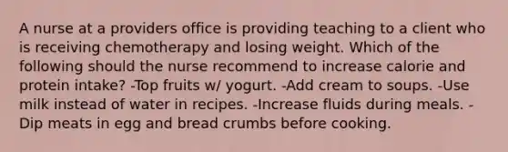 A nurse at a providers office is providing teaching to a client who is receiving chemotherapy and losing weight. Which of the following should the nurse recommend to increase calorie and protein intake? -Top fruits w/ yogurt. -Add cream to soups. -Use milk instead of water in recipes. -Increase fluids during meals. -Dip meats in egg and bread crumbs before cooking.