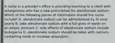 A nurse in a provider's office is providing teaching to a client with osteoporosis who has a new prescription for alendronate sodium. Which of the following pieces of information should the nurse include? A. alendronate sodium can be administered by IV once yearly B. take alendronate sodium with a full glass of water on an empty stomach C. side effects of alendronate sodium include leukopenia D. alendronate sodium should be taken with calcium-containing foods to increase absorption