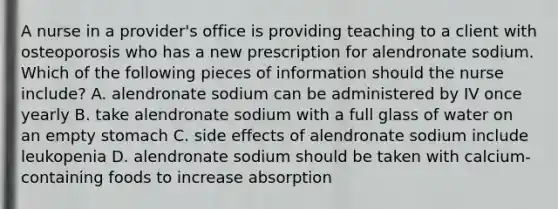 A nurse in a provider's office is providing teaching to a client with osteoporosis who has a new prescription for alendronate sodium. Which of the following pieces of information should the nurse include? A. alendronate sodium can be administered by IV once yearly B. take alendronate sodium with a full glass of water on an empty stomach C. side effects of alendronate sodium include leukopenia D. alendronate sodium should be taken with calcium-containing foods to increase absorption