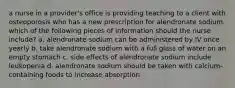 a nurse in a provider's office is providing teaching to a client with osteoporosis who has a new prescription for alendronate sodium. which of the following pieces of information should the nurse include? a. alendronate sodium can be administered by IV once yearly b. take alendronate sodium with a full glass of water on an empty stomach c. side effects of alendronate sodium include leukopenia d. alendronate sodium should be taken with calcium-containing foods to increase absorption