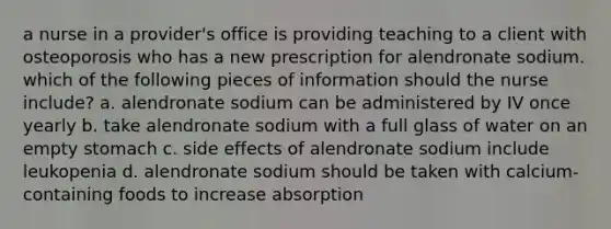 a nurse in a provider's office is providing teaching to a client with osteoporosis who has a new prescription for alendronate sodium. which of the following pieces of information should the nurse include? a. alendronate sodium can be administered by IV once yearly b. take alendronate sodium with a full glass of water on an empty stomach c. side effects of alendronate sodium include leukopenia d. alendronate sodium should be taken with calcium-containing foods to increase absorption