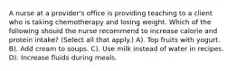 A nurse at a provider's office is providing teaching to a client who is taking chemotherapy and losing weight. Which of the following should the nurse recommend to increase calorie and protein intake? (Select all that apply.) A). Top fruits with yogurt. B). Add cream to soups. C). Use milk instead of water in recipes. D). Increase fluids during meals.