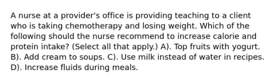 A nurse at a provider's office is providing teaching to a client who is taking chemotherapy and losing weight. Which of the following should the nurse recommend to increase calorie and protein intake? (Select all that apply.) A). Top fruits with yogurt. B). Add cream to soups. C). Use milk instead of water in recipes. D). Increase fluids during meals.