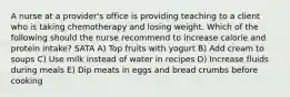 A nurse at a provider's office is providing teaching to a client who is taking chemotherapy and losing weight. Which of the following should the nurse recommend to increase calorie and protein intake? SATA A) Top fruits with yogurt B) Add cream to soups C) Use milk instead of water in recipes D) Increase fluids during meals E) Dip meats in eggs and bread crumbs before cooking