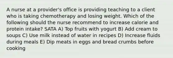 A nurse at a provider's office is providing teaching to a client who is taking chemotherapy and losing weight. Which of the following should the nurse recommend to increase calorie and protein intake? SATA A) Top fruits with yogurt B) Add cream to soups C) Use milk instead of water in recipes D) Increase fluids during meals E) Dip meats in eggs and bread crumbs before cooking