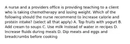 A nurse and a providers office is providing teaching to a client who is taking chemotherapy and losing weight. Which of the following should the nurse recommend to increase calorie and protein intake? (select all that apply) A. Top fruits with yogurt B. Add cream to soups C. Use milk instead of water in recipes D. Increase fluids during meals D. Dip meats and eggs and breadcrumbs before cooking