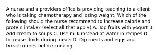 A nurse and a providers office is providing teaching to a client who is taking chemotherapy and losing weight. Which of the following should the nurse recommend to increase calorie and protein intake? (select all that apply) A. Top fruits with yogurt B. Add cream to soups C. Use milk instead of water in recipes D. Increase fluids during meals D. Dip meats and eggs and breadcrumbs before cooking