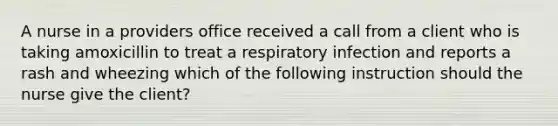 A nurse in a providers office received a call from a client who is taking amoxicillin to treat a respiratory infection and reports a rash and wheezing which of the following instruction should the nurse give the client?