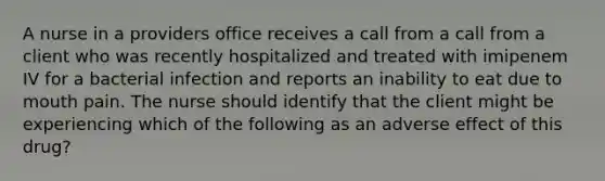 A nurse in a providers office receives a call from a call from a client who was recently hospitalized and treated with imipenem IV for a bacterial infection and reports an inability to eat due to mouth pain. The nurse should identify that the client might be experiencing which of the following as an adverse effect of this drug?