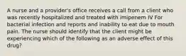 A nurse and a provider's office receives a call from a client who was recently hospitalized and treated with imipenem IV For bacterial infection and reports and inability to eat due to mouth pain. The nurse should identify that the client might be experiencing which of the following as an adverse effect of this drug?