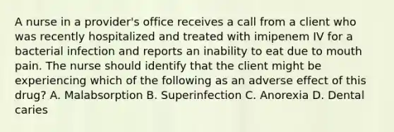 A nurse in a provider's office receives a call from a client who was recently hospitalized and treated with imipenem IV for a bacterial infection and reports an inability to eat due to mouth pain. The nurse should identify that the client might be experiencing which of the following as an adverse effect of this drug? A. Malabsorption B. Superinfection C. Anorexia D. Dental caries