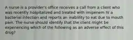 A nurse is a provider's office receives a call from a client who was recently hospitalized and treated with imipenem IV a bacterial infection and reports an inablility to eat due to mouth pain. The nurse should identify that the client might be experiencing which of the following as an adverse effect of this drug?