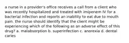 a nurse in a provider's office receives a call from a client who was recently hospitalized and treated with imipenem IV for a bacterial infection and reports an inability to eat due to mouth pain. the nurse should identify that the client might be experiencing which of the following as an adverse effect of this drug? a. malabsorption b. superinfection c. anorexia d. dental caries