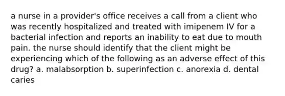 a nurse in a provider's office receives a call from a client who was recently hospitalized and treated with imipenem IV for a bacterial infection and reports an inability to eat due to mouth pain. the nurse should identify that the client might be experiencing which of the following as an adverse effect of this drug? a. malabsorption b. superinfection c. anorexia d. dental caries