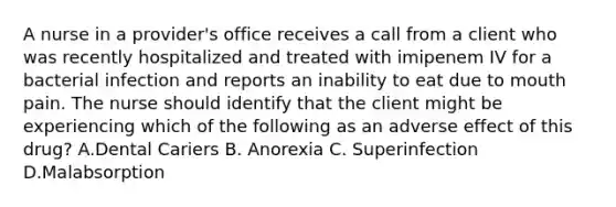 A nurse in a provider's office receives a call from a client who was recently hospitalized and treated with imipenem IV for a bacterial infection and reports an inability to eat due to mouth pain. The nurse should identify that the client might be experiencing which of the following as an adverse effect of this drug? A.Dental Cariers B. Anorexia C. Superinfection D.Malabsorption