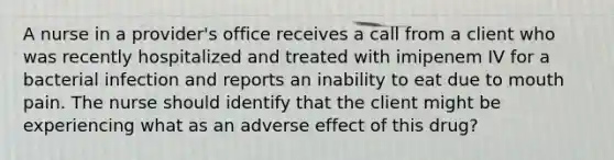 A nurse in a provider's office receives a call from a client who was recently hospitalized and treated with imipenem IV for a bacterial infection and reports an inability to eat due to mouth pain. The nurse should identify that the client might be experiencing what as an adverse effect of this drug?