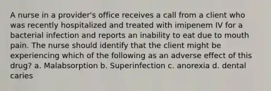 A nurse in a provider's office receives a call from a client who was recently hospitalized and treated with imipenem IV for a bacterial infection and reports an inability to eat due to mouth pain. The nurse should identify that the client might be experiencing which of the following as an adverse effect of this drug? a. Malabsorption b. Superinfection c. anorexia d. dental caries