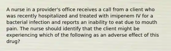 A nurse in a provider's office receives a call from a client who was recently hospitalized and treated with imipenem IV for a bacterial infection and reports an inability to eat due to mouth pain. The nurse should identify that the client might be experiencing which of the following as an adverse effect of this drug?