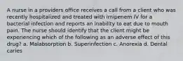 A nurse in a providers office receives a call from a client who was recently hospitalized and treated with imipenem IV for a bacterial infection and reports an inability to eat due to mouth pain. The nurse should identify that the client might be experiencing which of the following as an adverse effect of this drug? a. Malabsorption b. Superinfection c. Anorexia d. Dental caries