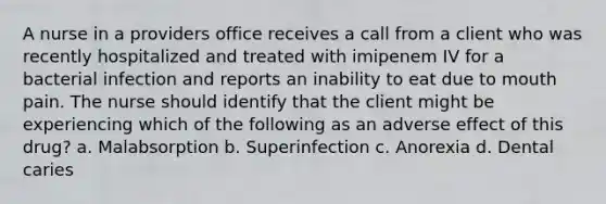 A nurse in a providers office receives a call from a client who was recently hospitalized and treated with imipenem IV for a bacterial infection and reports an inability to eat due to mouth pain. The nurse should identify that the client might be experiencing which of the following as an adverse effect of this drug? a. Malabsorption b. Superinfection c. Anorexia d. Dental caries