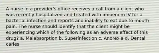 A nurse in a provider's office receives a call from a client who was recently hospitalized and treated with imipenem IV for a bacterial infection and reports and inability to eat due to mouth pain. The nurse should identify that the client might be experiencing which of the following as an adverse effect of this drug? a. Malabsorption b. Superinfection c. Anorexia d. Dental caries