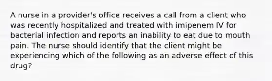 A nurse in a provider's office receives a call from a client who was recently hospitalized and treated with imipenem IV for bacterial infection and reports an inability to eat due to mouth pain. The nurse should identify that the client might be experiencing which of the following as an adverse effect of this drug?