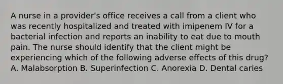 A nurse in a provider's office receives a call from a client who was recently hospitalized and treated with imipenem IV for a bacterial infection and reports an inability to eat due to mouth pain. The nurse should identify that the client might be experiencing which of the following adverse effects of this drug? A. Malabsorption B. Superinfection C. Anorexia D. Dental caries