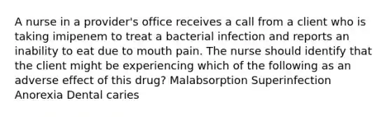 A nurse in a provider's office receives a call from a client who is taking imipenem to treat a bacterial infection and reports an inability to eat due to mouth pain. The nurse should identify that the client might be experiencing which of the following as an adverse effect of this drug? Malabsorption Superinfection Anorexia Dental caries