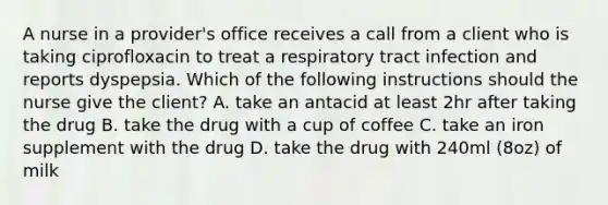 A nurse in a provider's office receives a call from a client who is taking ciprofloxacin to treat a respiratory tract infection and reports dyspepsia. Which of the following instructions should the nurse give the client? A. take an antacid at least 2hr after taking the drug B. take the drug with a cup of coffee C. take an iron supplement with the drug D. take the drug with 240ml (8oz) of milk