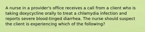 A nurse in a provider's office receives a call from a client who is taking doxycycline orally to treat a chlamydia infection and reports severe blood-tinged diarrhea. The nurse should suspect the client is experiencing which of the following?