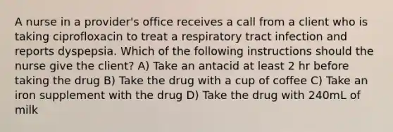 A nurse in a provider's office receives a call from a client who is taking ciprofloxacin to treat a respiratory tract infection and reports dyspepsia. Which of the following instructions should the nurse give the client? A) Take an antacid at least 2 hr before taking the drug B) Take the drug with a cup of coffee C) Take an iron supplement with the drug D) Take the drug with 240mL of milk