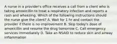 A nurse in a provider's office receives a call from a client who is taking amoxicillin to treat a respiratory infection and reports a rash and wheezing. Which of the following instructions should the nurse give the client? A. Wait for 1 hr and contact the provider if there is no improvement B. Skip today's dose of amoxicillin and resume the drug tomorrow C. Call emergency services immediately D. Take an NSAID to reduce skin and airway inflammation