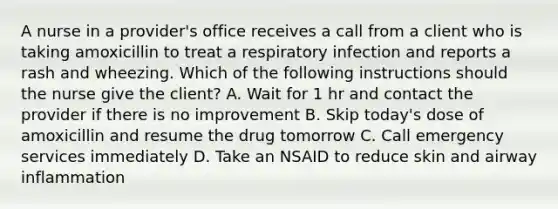 A nurse in a provider's office receives a call from a client who is taking amoxicillin to treat a respiratory infection and reports a rash and wheezing. Which of the following instructions should the nurse give the client? A. Wait for 1 hr and contact the provider if there is no improvement B. Skip today's dose of amoxicillin and resume the drug tomorrow C. Call emergency services immediately D. Take an NSAID to reduce skin and airway inflammation